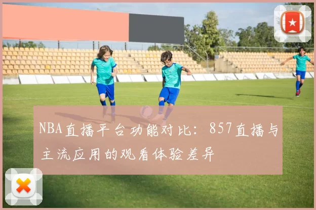 NBA直播平台功能对比：857直播与主流应用的观看体验差异