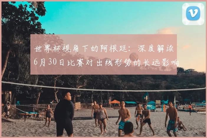 世界杯视角下的阿根廷:深度解读6月30日比赛对出线形势的长远影响