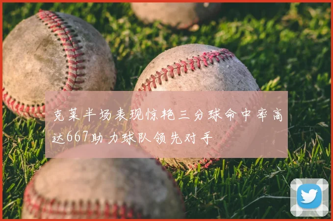 克莱半场表现惊艳三分球命中率高达667助力球队领先对手