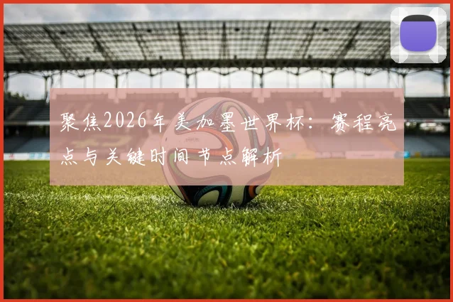 聚焦2026年美加墨世界杯:赛程亮点与关键时间节点解析