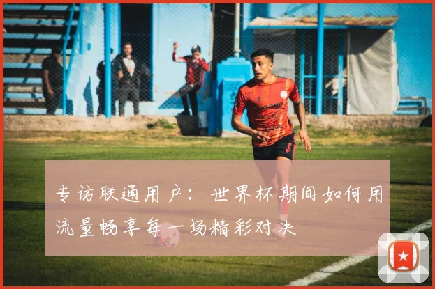 专访联通用户:世界杯期间如何用流量畅享每一场精彩对决
