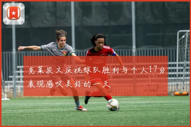 克莱发文庆祝球队胜利与个人17分表现感叹美好的一天
