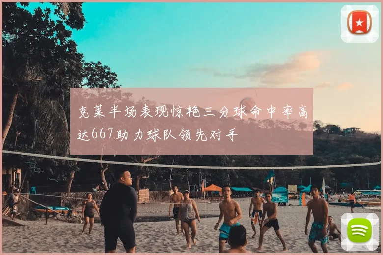 克莱半场表现惊艳三分球命中率高达667助力球队领先对手