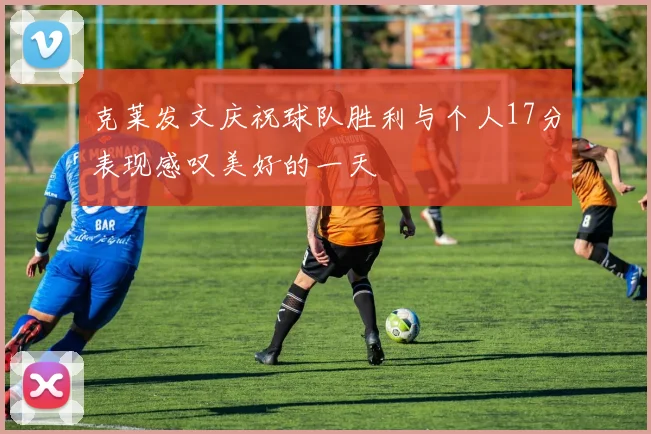 克莱发文庆祝球队胜利与个人17分表现感叹美好的一天