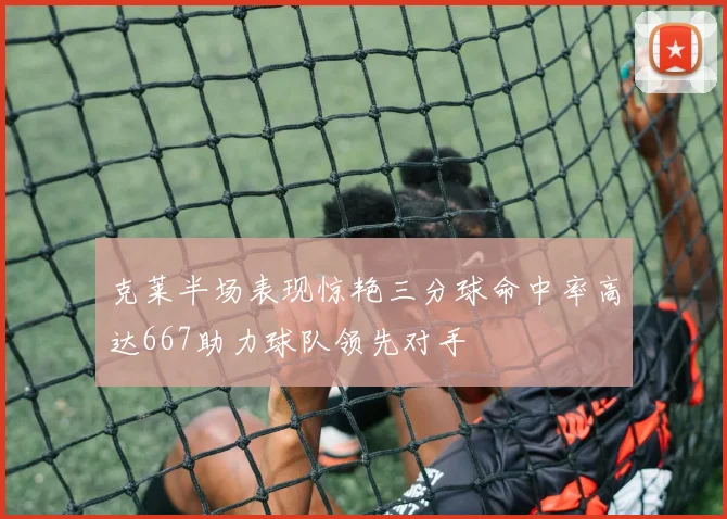 克莱半场表现惊艳三分球命中率高达667助力球队领先对手