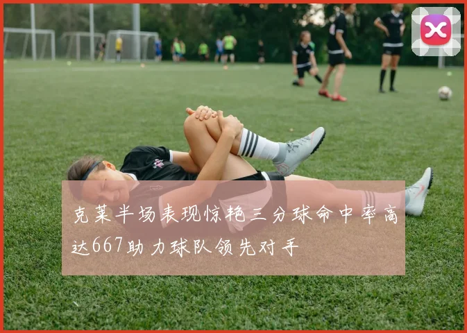 克莱半场表现惊艳三分球命中率高达667助力球队领先对手