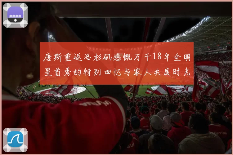 唐斯重返洛杉矶感慨万千18年全明星首秀的特别回忆与家人共度时光