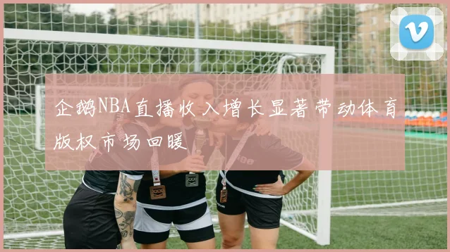 企鹅NBA直播收入增长显著带动体育版权市场回暖