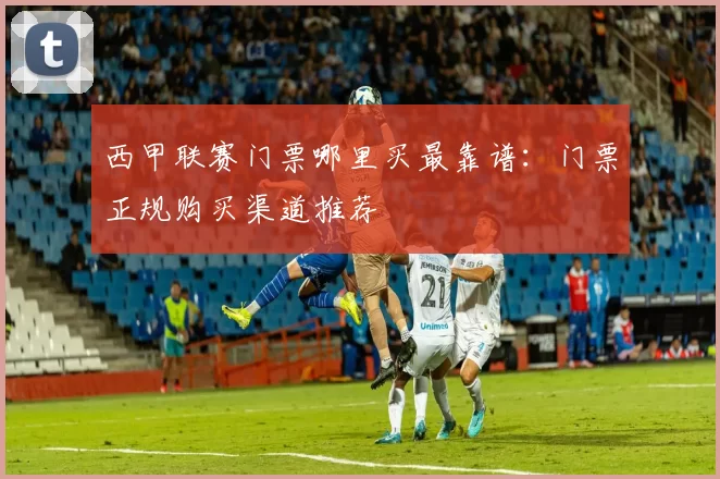 西甲联赛门票哪里买最靠谱：门票正规购买渠道推荐