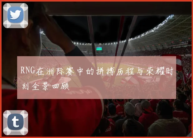 RNG在洲际赛中的拼搏历程与荣耀时刻全景回顾