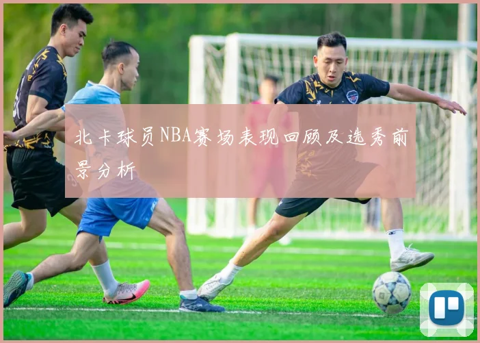 北卡球员NBA赛场表现回顾及选秀前景分析