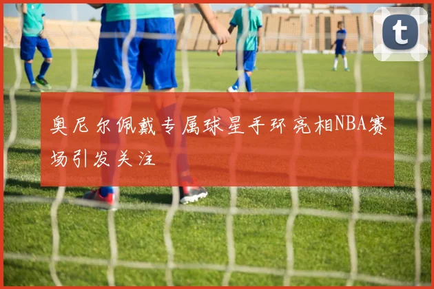 奥尼尔佩戴专属球星手环亮相NBA赛场引发关注