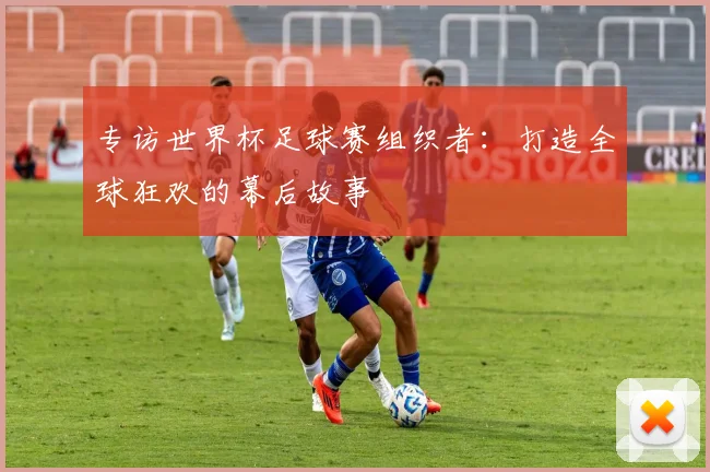 专访世界杯足球赛组织者：打造全球狂欢的幕后故事