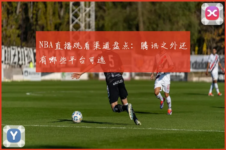 NBA直播观看渠道盘点:腾讯之外还有哪些平台可选