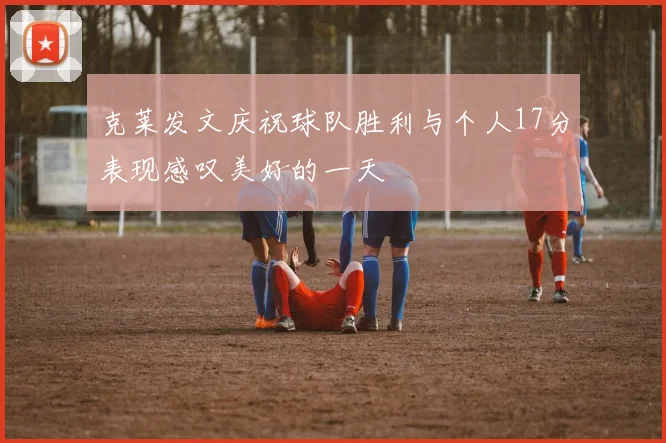 克莱发文庆祝球队胜利与个人17分表现感叹美好的一天