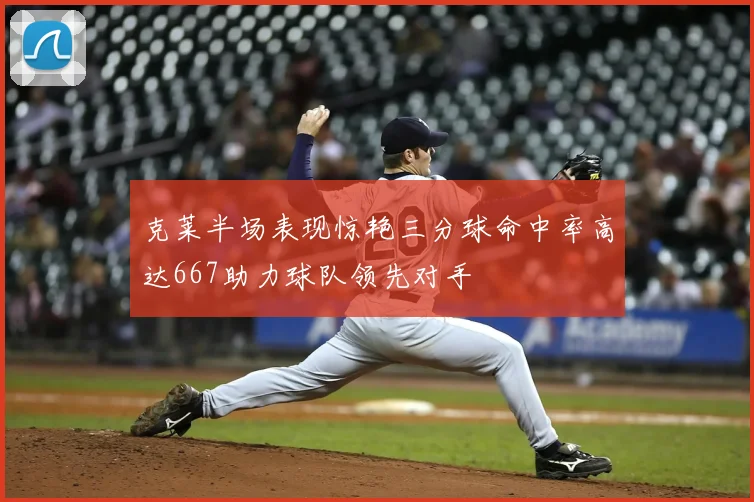 克莱半场表现惊艳三分球命中率高达667助力球队领先对手