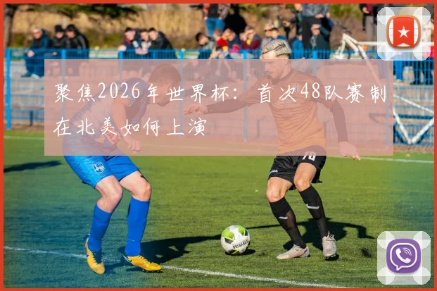 聚焦2026年世界杯:首次48队赛制在北美如何上演