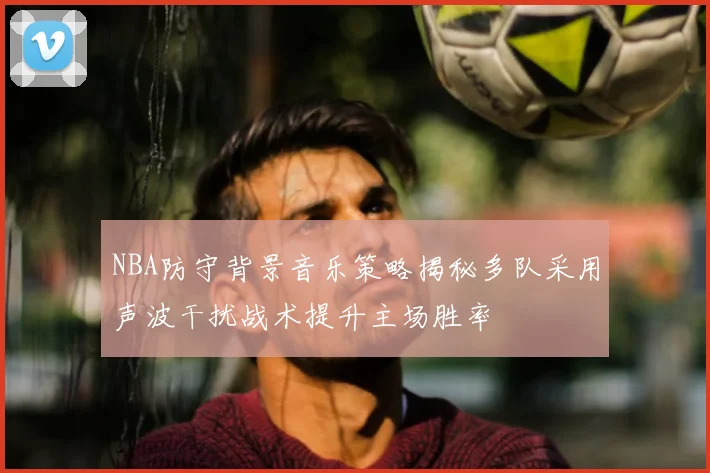 NBA防守背景音乐策略揭秘多队采用声波干扰战术提升主场胜率