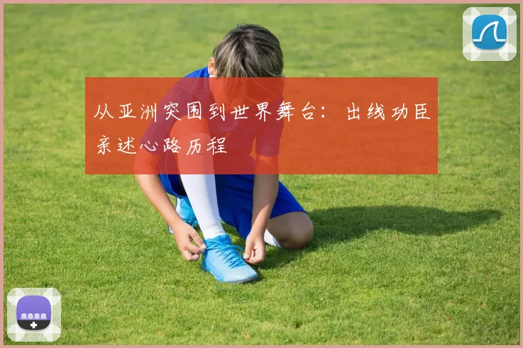 从亚洲突围到世界舞台:出线功臣亲述心路历程