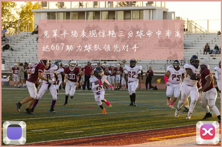 克莱半场表现惊艳三分球命中率高达667助力球队领先对手