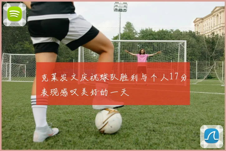 克莱发文庆祝球队胜利与个人17分表现感叹美好的一天