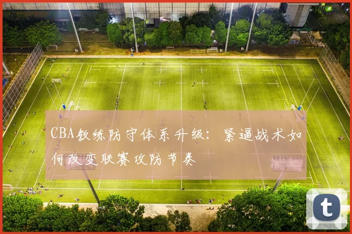 CBA教练防守体系升级：紧逼战术如何改变联赛攻防节奏