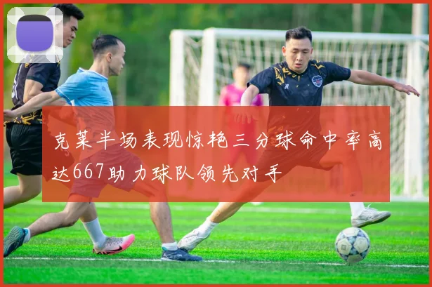 克莱半场表现惊艳三分球命中率高达667助力球队领先对手