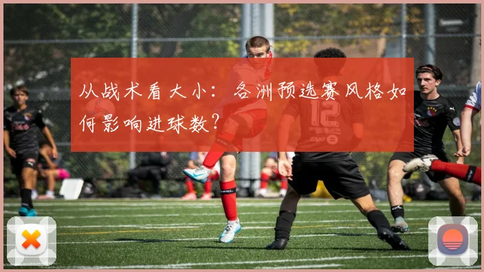 从战术看大小：各洲预选赛风格如何影响进球数？