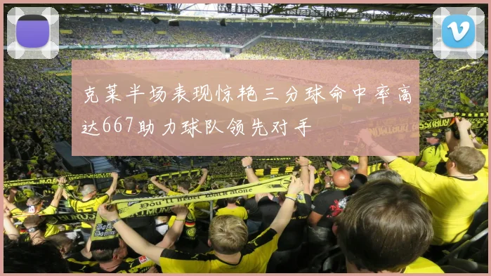 克莱半场表现惊艳三分球命中率高达667助力球队领先对手