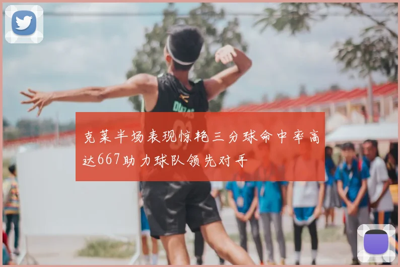 克莱半场表现惊艳三分球命中率高达667助力球队领先对手