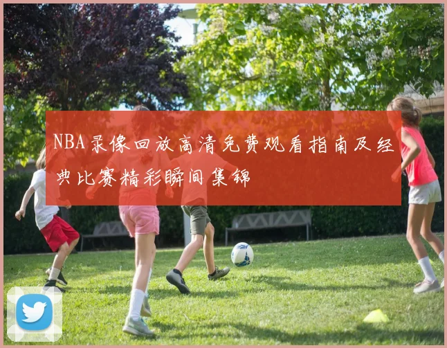 NBA录像回放高清免费观看指南及经典比赛精彩瞬间集锦