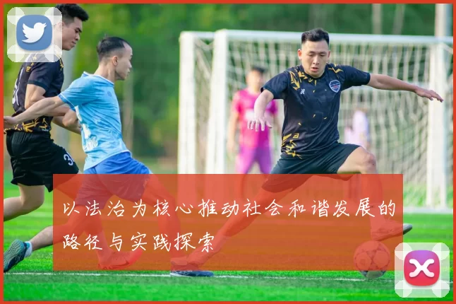 以法治为核心推动社会和谐发展的路径与实践探索