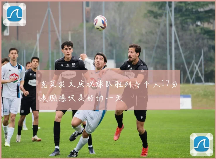 克莱发文庆祝球队胜利与个人17分表现感叹美好的一天