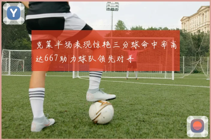 克莱半场表现惊艳三分球命中率高达667助力球队领先对手