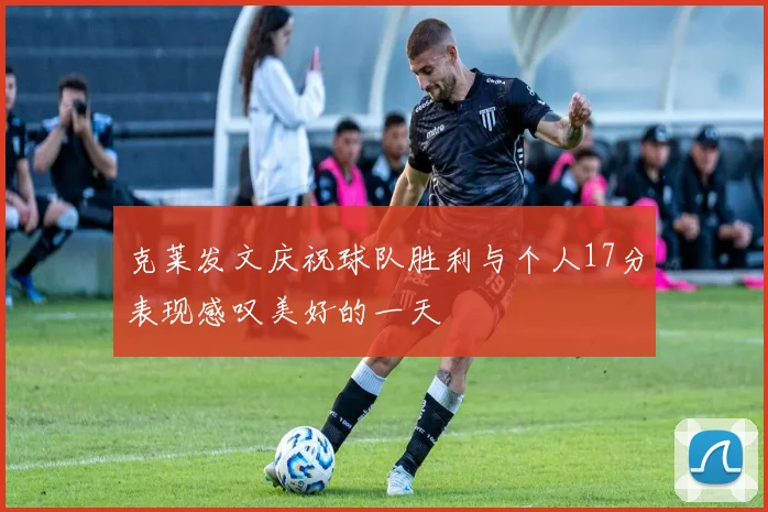 克莱发文庆祝球队胜利与个人17分表现感叹美好的一天
