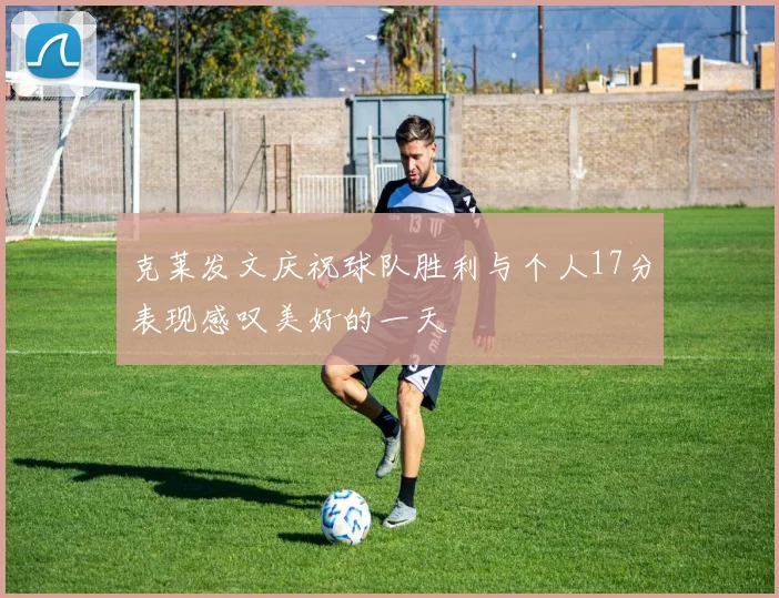 克莱发文庆祝球队胜利与个人17分表现感叹美好的一天