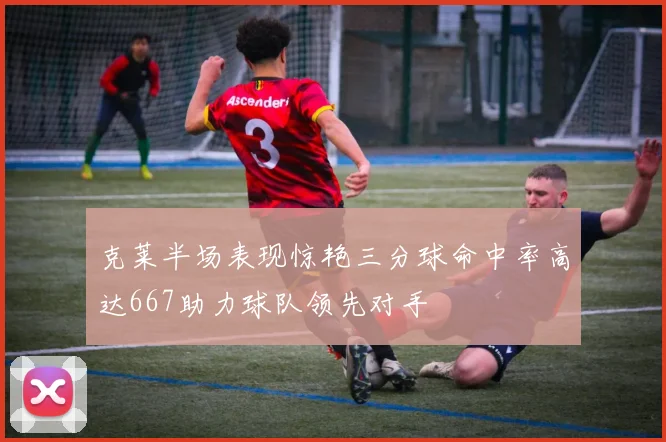 克莱半场表现惊艳三分球命中率高达667助力球队领先对手