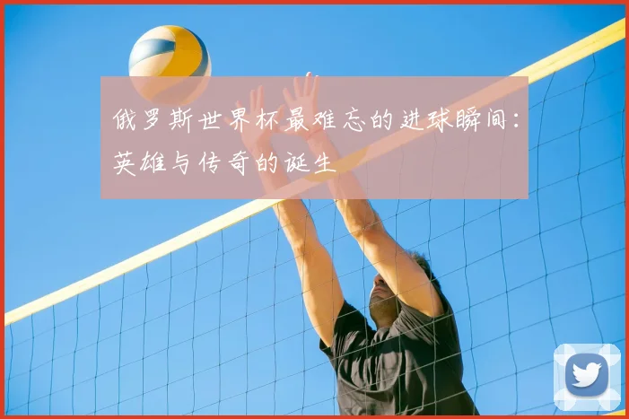 俄罗斯世界杯最难忘的进球瞬间：英雄与传奇的诞生