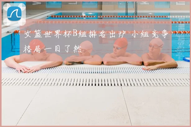 女篮世界杯B组排名出炉 小组竞争格局一目了然