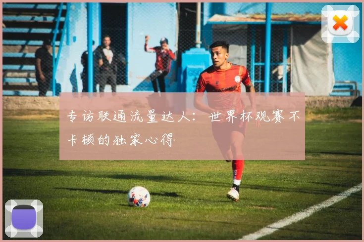 专访联通流量达人：世界杯观赛不卡顿的独家心得