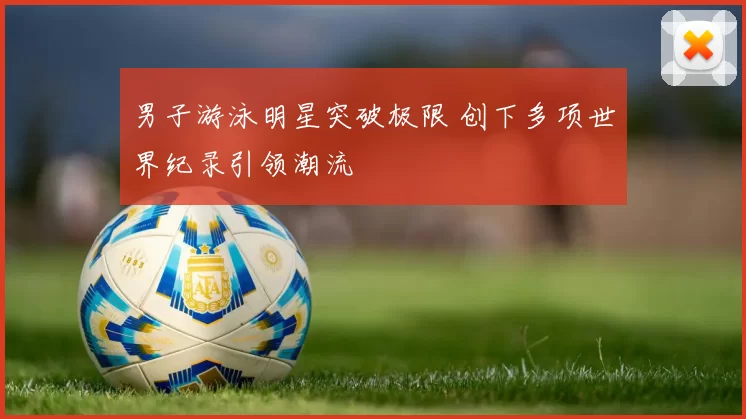男子游泳明星突破极限 创下多项世界纪录引领潮流