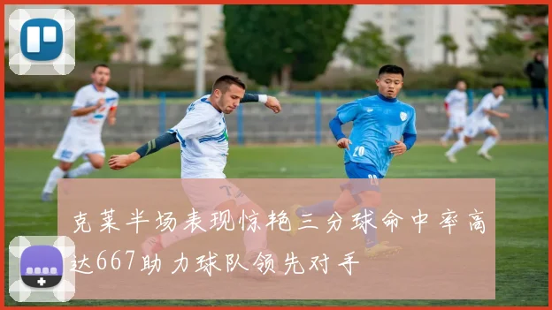 克莱半场表现惊艳三分球命中率高达667助力球队领先对手