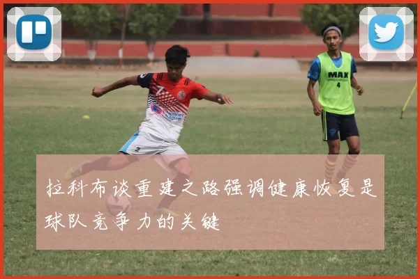 拉科布谈重建之路强调健康恢复是球队竞争力的关键