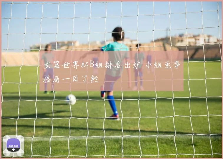 女篮世界杯B组排名出炉 小组竞争格局一目了然