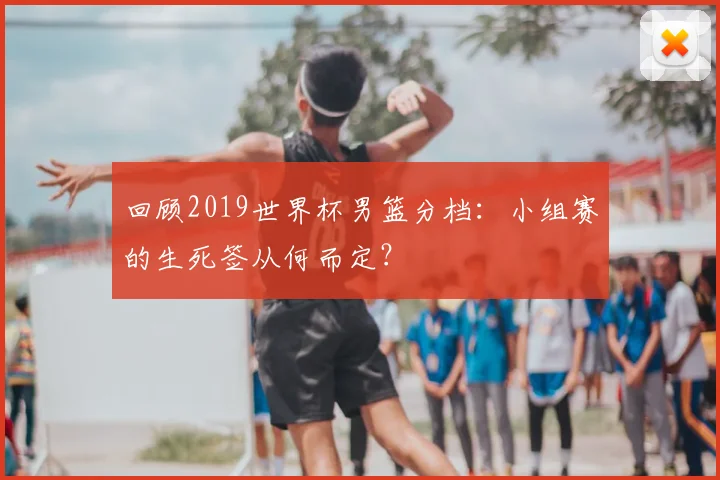 回顾2019世界杯男篮分档:小组赛的生死签从何而定?