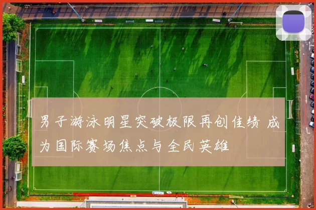 男子游泳明星突破极限再创佳绩 成为国际赛场焦点与全民英雄