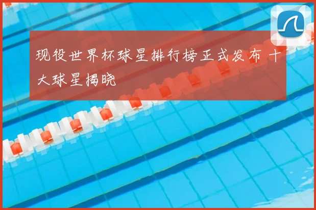 现役世界杯球星排行榜正式发布 十大球星揭晓