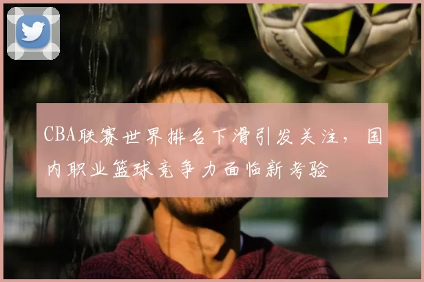 CBA联赛世界排名下滑引发关注，国内职业篮球竞争力面临新考验