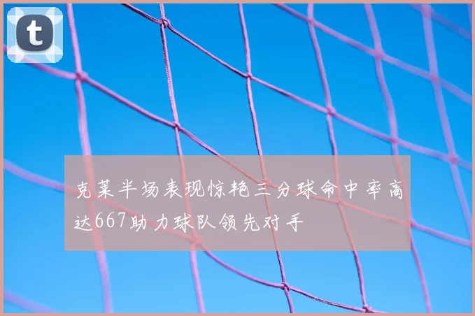 克莱半场表现惊艳三分球命中率高达667助力球队领先对手