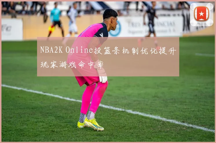 NBA2K Online投篮条机制优化提升玩家游戏命中率